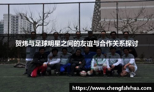 贺炜与足球明星之间的友谊与合作关系探讨